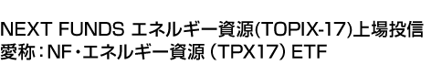 NEXT FUNDS エネルギー資源(TOPIX-17)上場投信 (愛称:NF・エネルギー資源(TPX17)ETF)