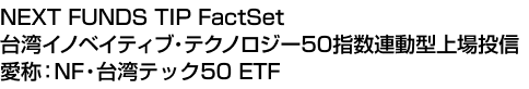 NEXT FUNDS TIP FactSet 台湾イノベイティブ・テクノロジー50指数連動型上場投信 (愛称:NF・台湾テック50 ETF)