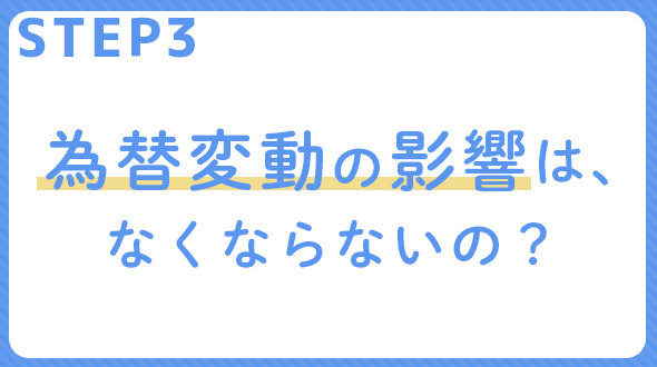 STEP 3 為替変動の影響は、なくならないの？