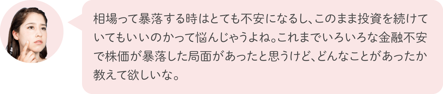 相場って暴落する時はとても不安になるし、このまま投資を続けていてもいいのかって悩んじゃうよね。これまでいろいろな金融不安で株価が暴落した局面があったと思うけど、どんなことがあったか教えて欲しいな。