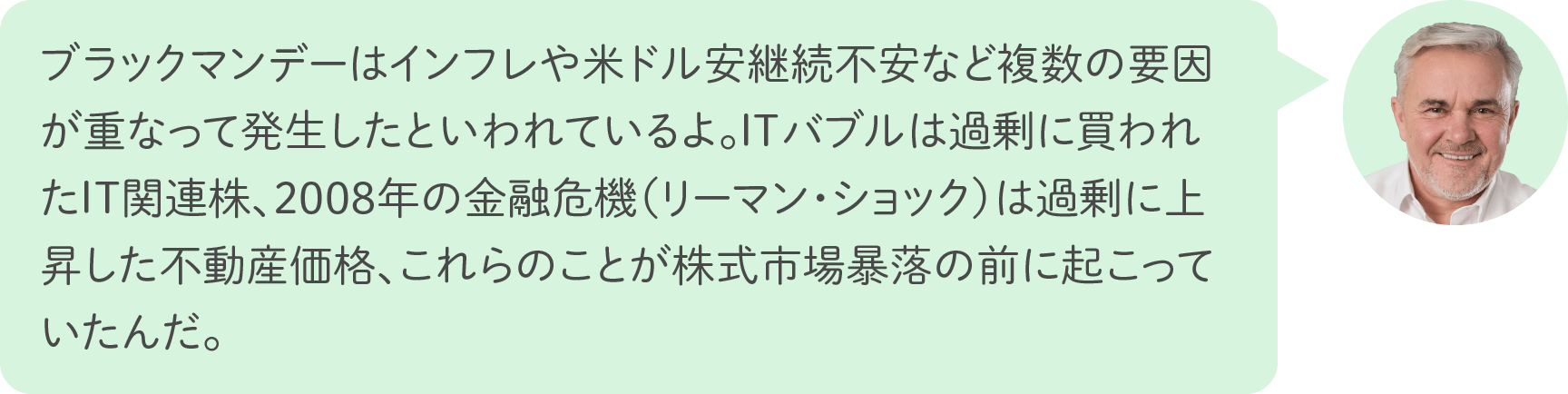 ブラックマンデーはインフレや米ドル安継続不安など複数の要因が重なって発生したといわれているよ。ITバブルは過剰に買われたIT関連株、2008年の金融危機（リーマン・ショック）は過剰に上昇した不動産価格、これらのことが株式市場暴落の前に起こっていたんだ。