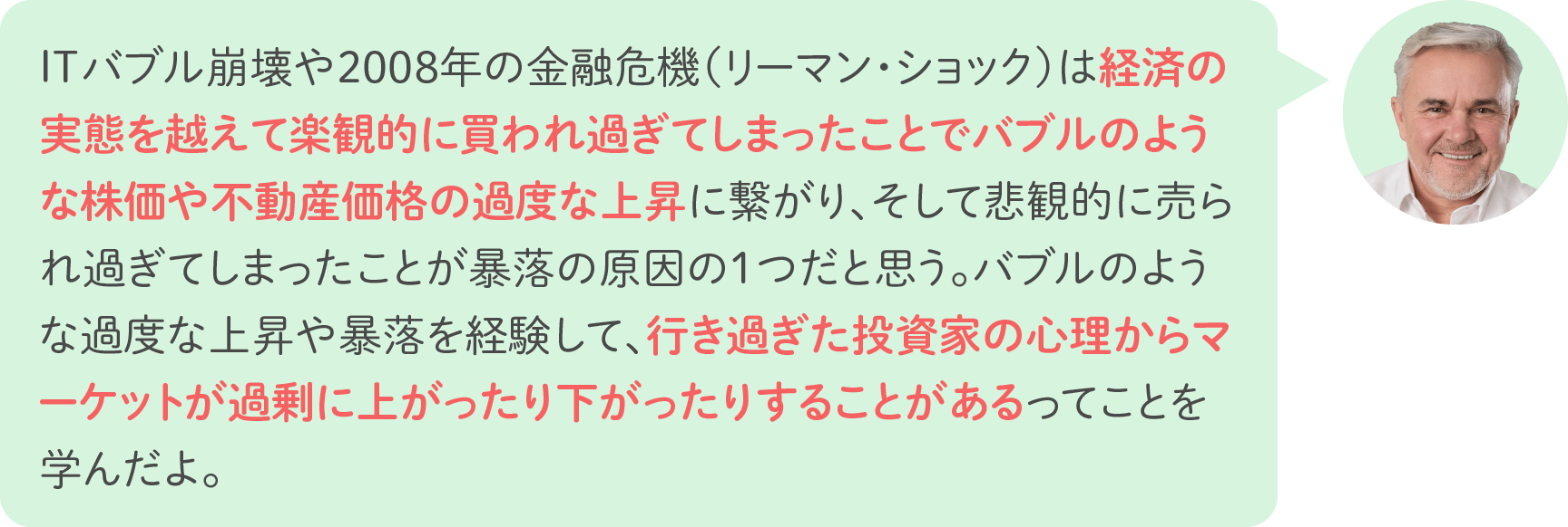 ITバブル崩壊や2008年の金融危機（リーマン・ショック）は経済の実態を越えて楽観的に買われ過ぎてしまったことでバブルのような株価や不動産価格の過度な上昇に繋がり、そして悲観的に売られ過ぎてしまったことが暴落の原因の1つだと思う。バブルのような過度な上昇や暴落を経験して、行き過ぎた投資家の心理からマーケットが過剰に上がったり下がったりすることがあるってことを学んだよ。