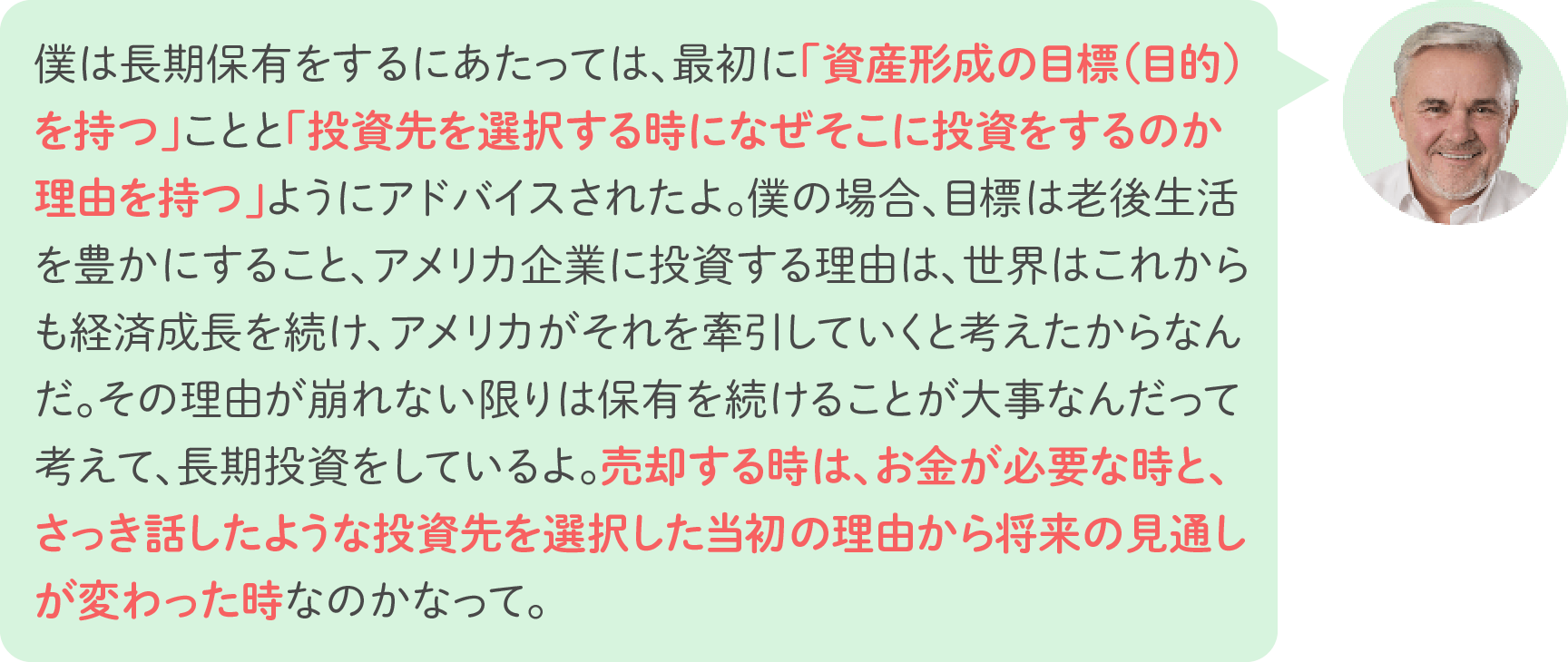 僕は長期保有をするにあたっては、最初に「資産形成の目標（目的）を持つ」ことと「投資先を選択する時になぜそこに投資をするのか理由を持つ」ようにアドバイスされたよ。僕の場合、目標は老後生活を豊かにすること、アメリカ企業に投資する理由は、世界はこれからも経済成長を続け、アメリカがそれを牽引していくと考えたからなんだ。その理由が崩れない限りは保有を続けることが大事なんだって考えて、長期投資をしているよ。売却する時は、お金が必要な時と、さっき話したような投資先を選択した当初の理由から将来の見通しが変わった時なのかなって。