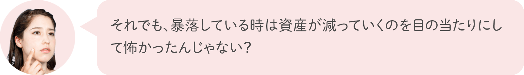 それでも、暴落している時は資産が減っていくのを目の当たりにして怖かったんじゃない？