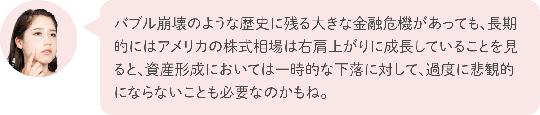 バブル崩壊のような歴史に残る大きな金融危機があっても、長期的にはアメリカの株式相場は右肩上がりに成長していることを見ると、資産形成においては一時的な下落に対して、過度に悲観的にならないことも必要なのかもね。