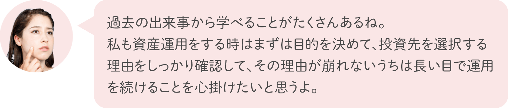 過去の出来事から学べることがたくさんあるね。私も資産運用をする時はまずは目的を決めて、投資先を選択する理由をしっかり確認して、その理由が崩れないうちは長い目で運用を続けることを心掛けたいと思うよ。