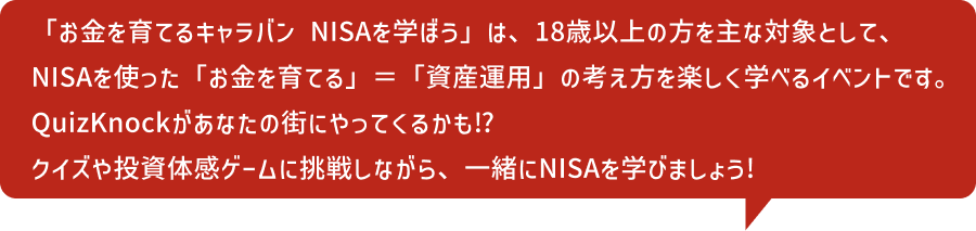 「お金を育てるキャラバン NISAを学ぼう」は、18歳以上の方を主な対象として、NISAを使った「お金を育てる」＝「資産運用」の考え方を楽しく学べるイベントです。QuizKnockがあなたの街にやってくるかも!?クイズや投資体験ゲームに挑戦しながら、一緒にNISAを学びましょう!