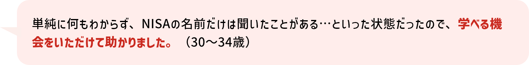 単純に何もわからず、NISAの名前だけは聞いたことがある…といった状態だったので、学べる機会をいただけて助かりました。（30～34歳）