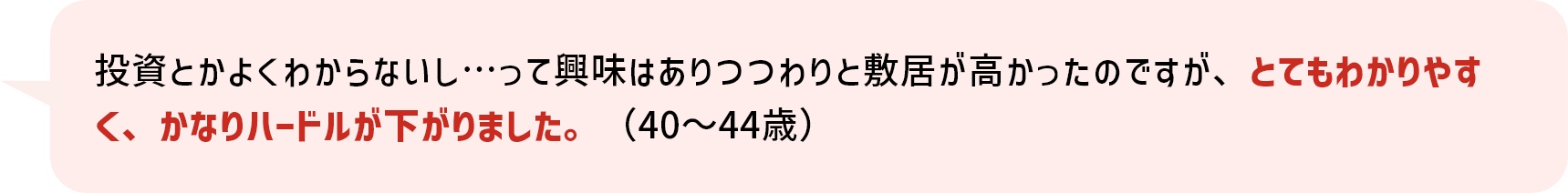 投資とかよくわからないし…って興味はありつつわりと敷居が高かったのですが、とてもわかりやすく、かなりハードルが下がりました。（40～44歳）