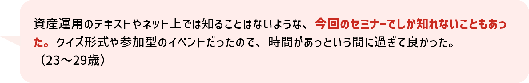 資産運用のテキストやネット上では知ることはないような、今回のセミナーでしか知れないこともあった。クイズ形式や参加型のイベントだったので、時間があっという間に過ぎて良かった。（23～29歳）