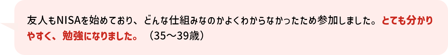 友人もNISAを始めており、どんな仕組みなのかよくわからなかったため参加しました。とても分かりやすく、勉強になりました。（35～39歳）