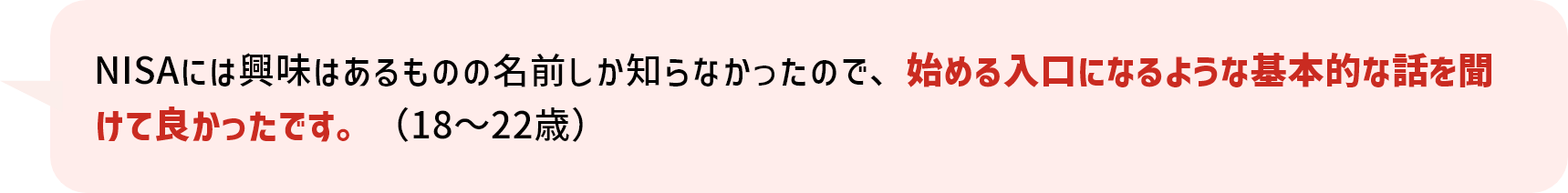 NISAには興味はあるものの名前しか知らなかったので、始める入口になるような基本的な話を聞けて良かったです。（18～22歳）