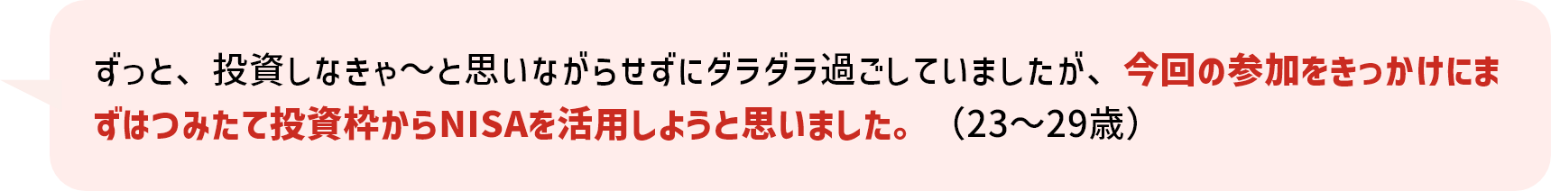 ずっと、投資しなきゃ～と思いながらせずにダラダラ過ごしていましたが、今回の参加をきっかけにまずはつみたて投資枠からNISAを活用しようと思いました。（23～29歳）