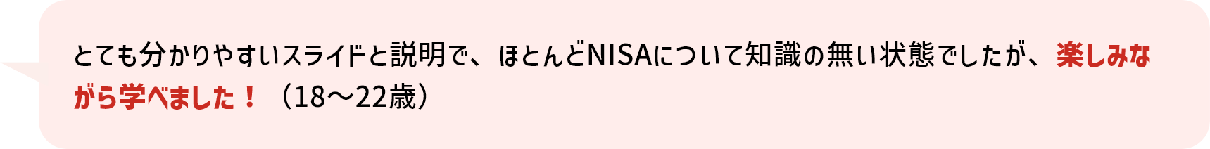 とても分かりやすいスライドと説明で、ほとんどNISAについて知識の無い状態でしたが、楽しみながら学べました！（18～22歳）