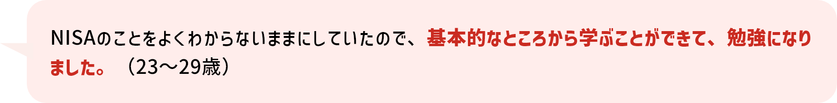 NISAのことをよくわからないままにしていたので、基本的なところから学ぶことができて、勉強になりました。（23～29歳）