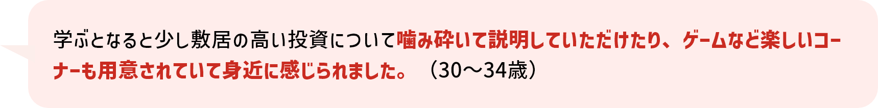 学ぶとなると少し敷居の高い投資について噛み砕いて説明していただけたり、ゲームなど楽しいコーナーも用意されていて身近に感じられました。（30～34歳）