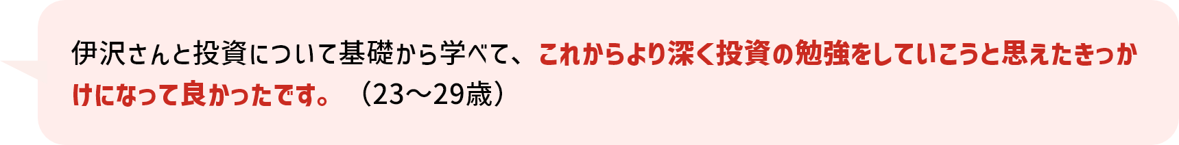 伊沢さんと投資について基礎から学べて、これからより深く投資の勉強をしていこうと思えたきっかけになって良かったです。（23～29歳）