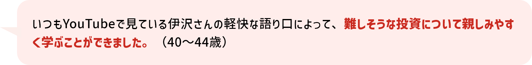 いつもYouTubeで見ている伊沢さんの軽快な語り口によって、難しそうな投資について親しみやすく学ぶことができました。（40～44歳）