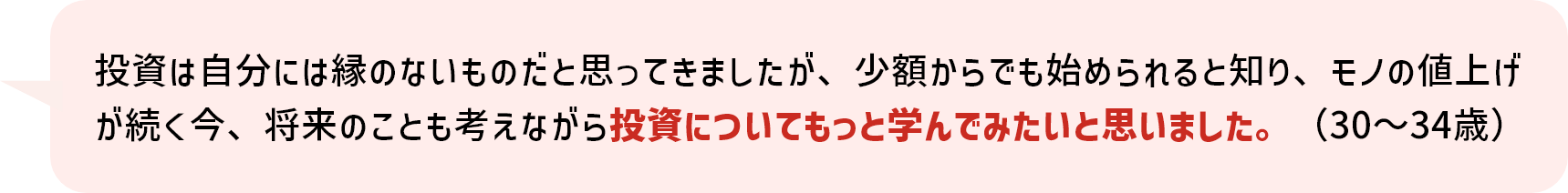 投資は自分には縁のないものだと思ってきましたが、少額からでも始められると知り、モノの値上げが続く今、将来のことも考えながら投資についてもっと学んでみたいと思いました。（30～34歳）