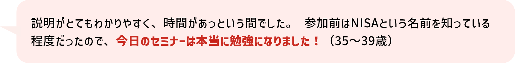 説明がとてもわかりやすく、時間があっという間でした。 参加前はNISAという名前を知っている程度だったので、今日のセミナーは本当に勉強になりました！（35～39歳）