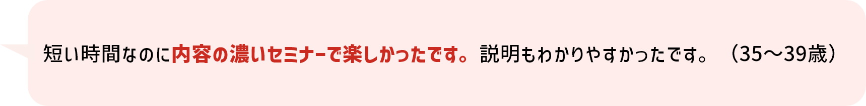 短い時間なのに内容の濃いセミナーで楽しかったです。説明もわかりやすかったです。（35～39歳）