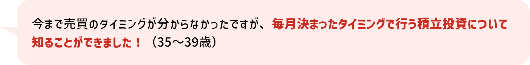 今まで売買のタイミングが分からなかったですが、毎月決まったタイミングで行う積立投資について知ることができました！（35～39歳）