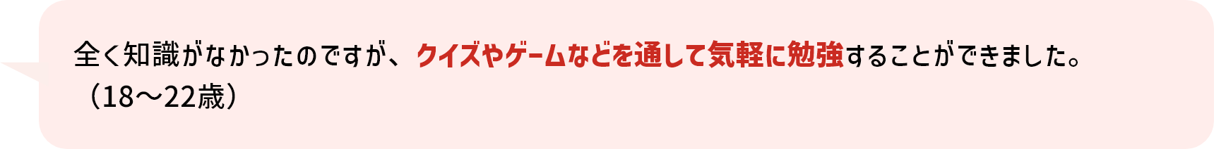 全く知識がなかったのですが、クイズやゲームなどを通して気軽に勉強することができました。（18～22歳）