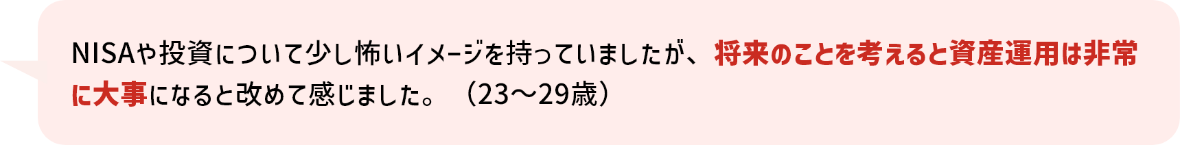 NISAや投資について少し怖いイメージを持っていましたが、将来のことを考えると資産運用は非常に大事になると改めて感じました。（23～29歳）