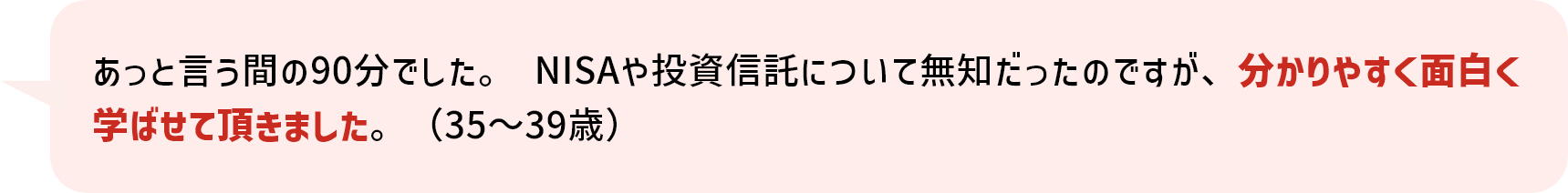 あっと言う間の90分でした。 NISAや投資信託について無知だったのですが、分かりやすく面白く学ばせて頂きました。（35～39歳）