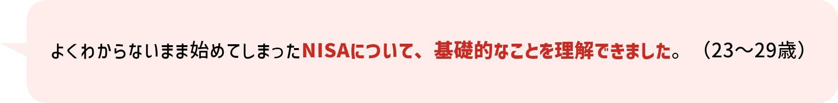 よくわからないまま始めてしまったNISAについて、基礎的なことを理解できました。（23～29歳）