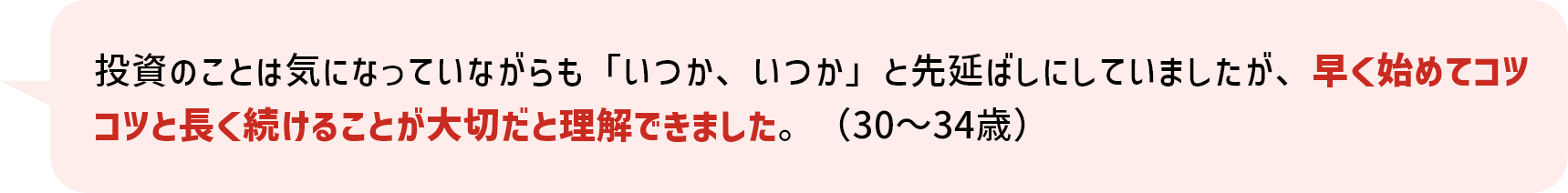 投資のことは気になっていながらも「いつか、いつか」と先延ばしにしていましたが、早く始めてコツコツと長く続けることが大切だと理解できました。（30～34歳）
