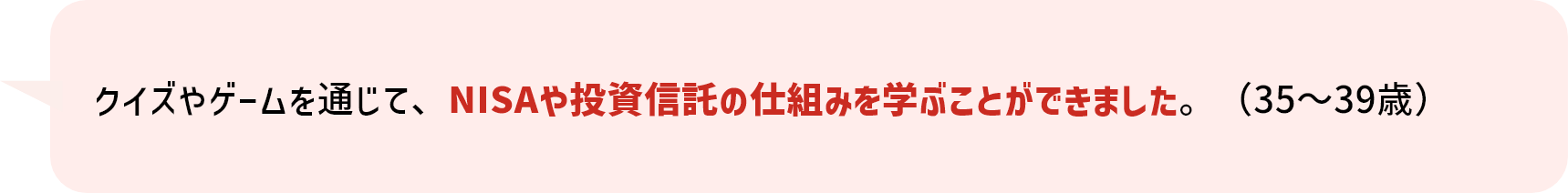 クイズやゲームを通じて、NISAや投資信託の仕組みを学ぶことができました。（35～39歳）