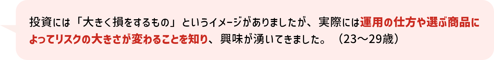 投資には「大きく損をするもの」というイメージがありましたが、実際には運用の仕方や選ぶ商品によってリスクの大きさが変わることを知り、興味が湧いてきました。（23～29歳）