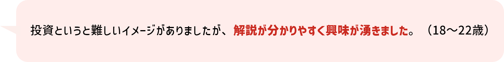 投資というと難しいイメージがありましたが、解説が分かりやすく興味が湧きました。（18～22歳）