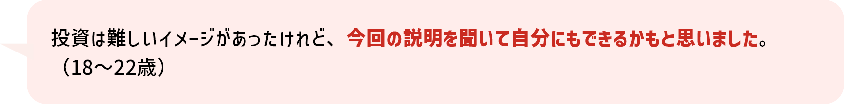 投資は難しいイメージがあったけれど、今回の説明を聞いて自分にもできるかもと思いました。（18～22歳）