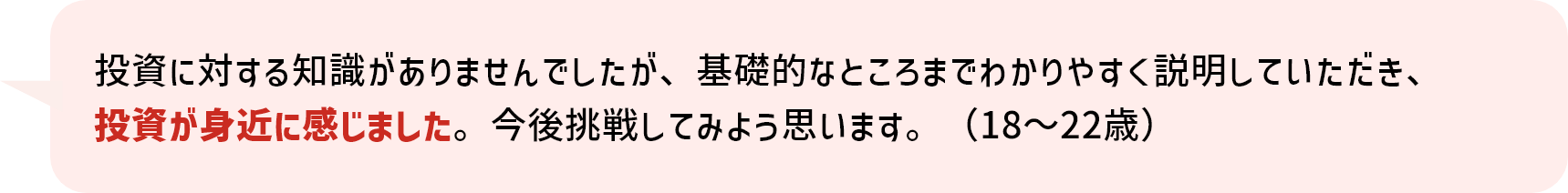 投資に対する知識がありませんでしたが、基礎的なところまでわかりやすく説明していただき、投資が身近に感じました。今後挑戦してみよう思います。（18～22歳）