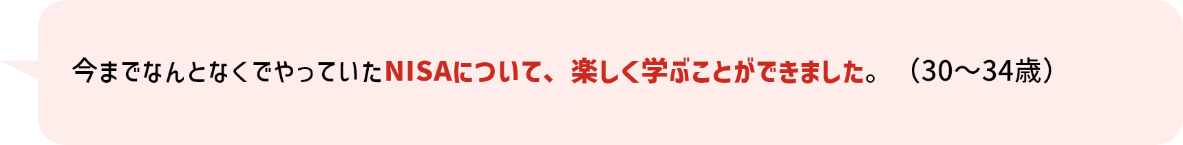 今までなんとなくでやっていたNISAについて、楽しく学ぶことができました。（30～34歳）