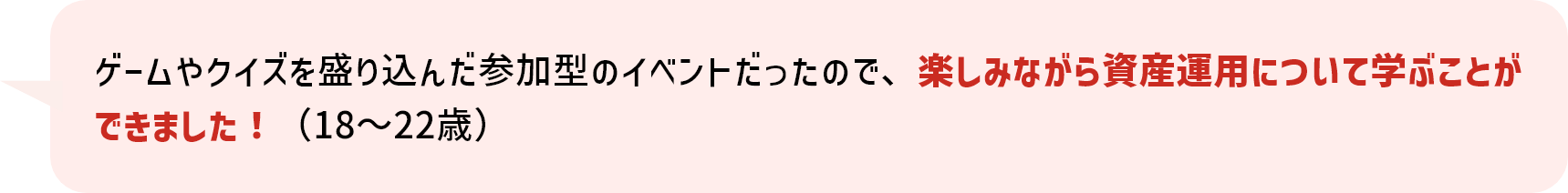 ゲームやクイズを盛り込んだ参加型のイベントだったので、楽しみながら資産運用について学ぶことができました！（18～22歳）