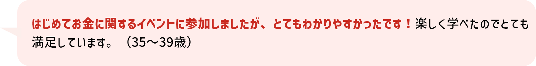 はじめてお金に関するイベントに参加しましたが、とてもわかりやすかったです！楽しく学べたのでとても満足しています。（35～39歳）