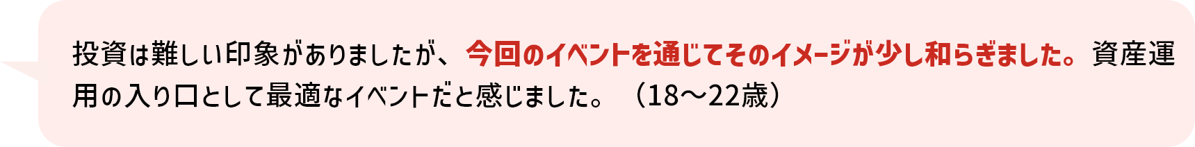 投資は難しい印象がありましたが、今回のイベントを通じてそのイメージが少し和らぎました。資産運用の入り口として最適なイベントだと感じました。（18～22歳）