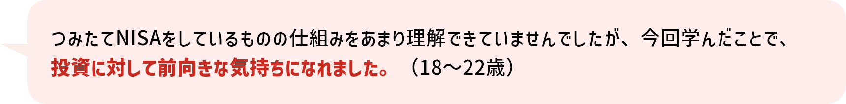 つみたてNISAをしているものの仕組みをあまり理解できていませんでしたが、今回学んだことで、投資に対して前向きな気持ちになれました。（18～22歳） 