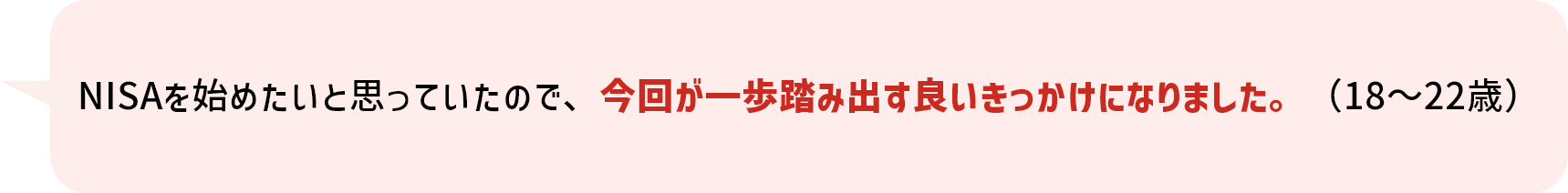 NISAを始めたいと思っていたので、今回が一歩踏み出す良いきっかけになりました。（18～22歳）