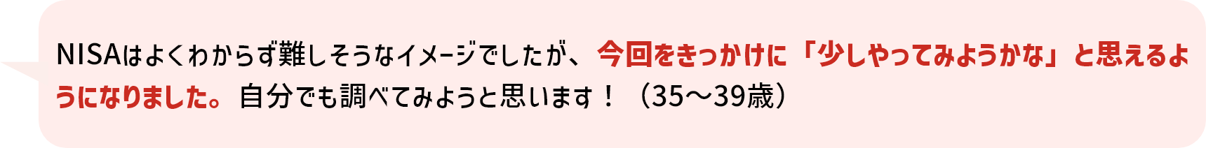 NISAはよくわからず難しそうなイメージでしたが、今回をきっかけに「少しやってみようかな」と思えるようになりました。自分でも調べてみようと思います！（35～39歳）