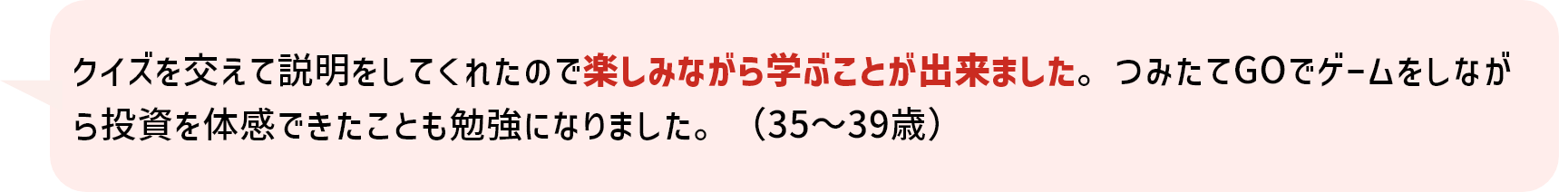 クイズを交えて説明をしてくれたので楽しみながら学ぶことが出来ました。つみたてGOでゲームをしながら投資を体感できたことも勉強になりました。（35～39歳）