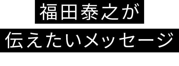 福田康之が伝えたいメッセージ