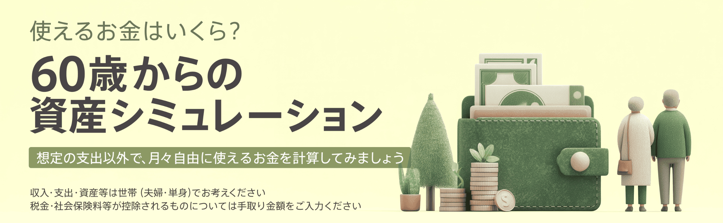 使えるお金はいくら？ 60歳からの資産シミュレーション 想定の支出以外で、月々自由に使えるお金を計算してみましょう 収入・支出・資産等は世帯（夫婦・単身）でお考えください 税金・社会保険料等が控除されるものについては手取り金額をご入力ください